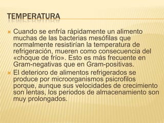 TEMPERATURA
Cuando se enfría rápidamente un alimento
muchas de las bacterias mesófilas que
normalmente resistirían la temperatura de
refrigeración, mueren como consecuencia del
«choque de frío». Esto es más frecuente en
Gram-negativas que en Gram-positivas.
 El deterioro de alimentos refrigerados se
produce por microorganismos psicrofilos
porque, aunque sus velocidades de crecimiento
son lentas, los periodos de almacenamiento son
muy prolongados.


 