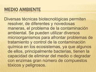 MEDIO AMBIENTE
Diversas técnicas biotecnológicas permiten
resolver, de diferentes y novedosas
maneras, el problema de la contaminación
ambiental. Se pueden utilizar diversos
microorganismos para afrontar problemas de
tratamiento y control de la contaminación
química en los ecosistemas, ya que algunos
de ellos, principalmente bacterias, tienen la
capacidad de eliminar del medio o degradar
con enzimas gran número de compuestos
tóxicos y peligrosos.

 