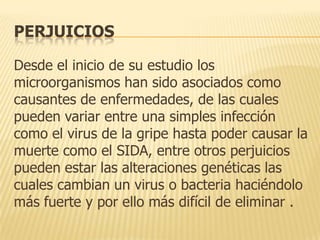 PERJUICIOS
Desde el inicio de su estudio los
microorganismos han sido asociados como
causantes de enfermedades, de las cuales
pueden variar entre una simples infección
como el virus de la gripe hasta poder causar la
muerte como el SIDA, entre otros perjuicios
pueden estar las alteraciones genéticas las
cuales cambian un virus o bacteria haciéndolo
más fuerte y por ello más difícil de eliminar .

 