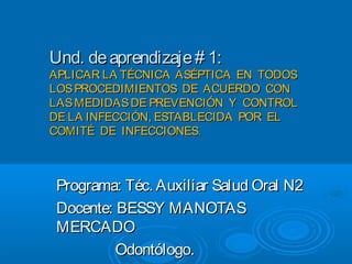 Und. de aprendizaje # 1:
APLICAR LA TÉCNICA ASÉPTICA EN TODOS
LOS PROCEDIMIENTOS DE ACUERDO CON
LAS MEDIDAS DE PREVENCIÓN Y CONTROL
DE LA INFECCIÓN, ESTABLECIDA POR EL
COMITÉ DE INFECCIONES.



 Programa: Téc. Auxiliar Salud Oral N2
 Docente: BESSY MANOTAS
 MERCADO
          Odontólogo.
 