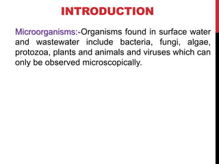INTRODUCTION
Microorganisms:-Organisms found in surface water
and wastewater include bacteria, fungi, algae,
protozoa, plants and animals and viruses which can
only be observed microscopically.
 