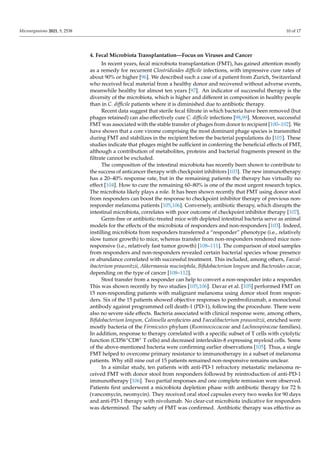 Microorganisms 2021, 9, 2538 10 of 17
4. Fecal Microbiota Transplantation—Focus on Viruses and Cancer
In recent years, fecal microbiota transplantation (FMT), has gained attention mostly
as a remedy for recurrent Clostridioides difficile infections, with impressive cure rates of
about 90% or higher [96]. We described such a case of a patient from Zurich, Switzerland
who received fecal material from a healthy donor and recovered without adverse events,
meanwhile healthy for almost ten years [97]. An indicator of successful therapy is the
diversity of the microbiota, which is higher and different in composition in healthy people
than in C. difficile patients where it is diminished due to antibiotic therapy.
Recent data suggest that sterile fecal filtrate in which bacteria have been removed (but
phages retained) can also effectively cure C. difficile infections [98,99]. Moreover, successful
FMT was associated with the stable transfer of phages from donor to recipient [100–102]. We
have shown that a core virome comprising the most dominant phage species is transmitted
during FMT and stabilizes in the recipient before the bacterial populations do [101]. These
studies indicate that phages might be sufficient in conferring the beneficial effects of FMT,
although a contribution of metabolites, proteins and bacterial fragments present in the
filtrate cannot be excluded.
The composition of the intestinal microbiota has recently been shown to contribute to
the success of anticancer therapy with checkpoint inhibitors [103]. The new immunotherapy
has a 20–40% response rate, but in the remaining patients the therapy has virtually no
effect [104]. How to cure the remaining 60–80% is one of the most urgent research topics.
The microbiota likely plays a role. It has been shown recently that FMT using donor stool
from responders can boost the response to checkpoint inhibitor therapy of previous non-
responder melanoma patients [105,106]. Conversely, antibiotic therapy, which disrupts the
intestinal microbiota, correlates with poor outcome of checkpoint inhibitor therapy [107].
Germ-free or antibiotic-treated mice with depleted intestinal bacteria serve as animal
models for the effects of the microbiota of responders and non-responders [103]. Indeed,
instilling microbiota from responders transferred a “responder” phenotype (i.e., relatively
slow tumor growth) to mice, whereas transfer from non-responders rendered mice non-
responsive (i.e., relatively fast tumor growth) [108–111]. The comparison of stool samples
from responders and non-responders revealed certain bacterial species whose presence
or abundance correlated with successful treatment. This included, among others, Faecal-
ibacterium prausnitzii, Akkermansia muciniphila, Bifidobacterium longum and Bacteroides caccae,
depending on the type of cancer [108–112].
Stool transfer from a responder can help to convert a non-responder into a responder.
This was shown recently by two studies [105,106]. Davar et al. [105] performed FMT on
15 non-responding patients with malignant melanoma using donor stool from respon-
ders. Six of the 15 patients showed objective responses to pembrolizumab, a monoclonal
antibody against programmed cell death-1 (PD-1), following the procedure. There were
also no severe side effects. Bacteria associated with clinical response were, among others,
Bifidobacterium longum, Colinsella aerofaciens and Faecalibacterium prausnitzii, enriched were
mostly bacteria of the Firmicutes phylum (Ruminococcaceae and Lachnospiraceae families).
In addition, response to therapy correlated with a specific subset of T cells with cytolytic
function (CD56+CD8+ T cells) and decreased interleukin-8 expressing myeloid cells. Some
of the above-mentioned bacteria were confirming earlier observations [105]. Thus, a single
FMT helped to overcome primary resistance to immunotherapy in a subset of melanoma
patients. Why still nine out of 15 patients remained non-responsive remains unclear.
In a similar study, ten patients with anti-PD-1 refractory metastatic melanoma re-
ceived FMT with donor stool from responders followed by reintroduction of anti-PD-1
immunotherapy [106]. Two partial responses and one complete remission were observed.
Patients first underwent a microbiota depletion phase with antibiotic therapy for 72 h
(vancomycin, neomycin). They received oral stool capsules every two weeks for 90 days
and anti-PD-1 therapy with nivolumab. No clear-cut microbiota indicative for responders
was determined. The safety of FMT was confirmed. Antibiotic therapy was effective as
 