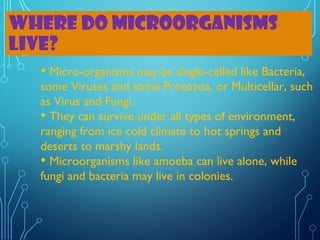 WHERE DO MICROORGANISMS
LIVE?
• Micro-organisms may be single-celled like Bacteria,

some Viruses and some Protozoa, or Multicellar, such
as Virus and Fungi.
• They can survive under all types of environment,
ranging from ice cold climate to hot springs and
deserts to marshy lands.
• Microorganisms like amoeba can live alone, while
fungi and bacteria may live in colonies.

 