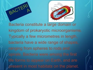 RI
TE A
AC
B
Bacteria constitute a large domain or
kingdom of prokaryotic microorganisms.
Typically a few micrometres in length,
bacteria have a wide range of shapes,
ranging from spheres to rods and
spirals. Bacteria were among the first
life forms to appear on Earth, and are
present in most habitats on the planet.

 