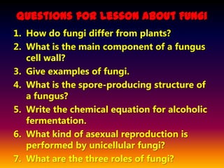 Questions for Lesson About Fungi
1. How do fungi differ from plants?
2. What is the main component of a fungus
   cell wall?
3. Give examples of fungi.
4. What is the spore-producing structure of
   a fungus?
5. Write the chemical equation for alcoholic
   fermentation.
6. What kind of asexual reproduction is
   performed by unicellular fungi?
7. What are the three roles of fungi?
 