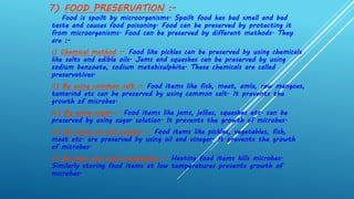 7) FOOD PRESERVATION :-
Food is spoilt by microorganisms. Spoilt food has bad smell and bad
taste and causes food poisoning. Food can be preserved by protecting it
from microorganisms. Food can be preserved by different methods. They
are :-
i) Chemical method :- Food like pickles can be preserved by using chemicals
like salts and edible oils. Jams and squashes can be preserved by using
sodium benzoate, sodium metabisulphite. These chemicals are called
preservatives.
ii) By using common salt :- Food items like fish, meat, amla, raw mangoes,
tamarind etc can be preserved by using common salt. It prevents the
growth of microbes.
iii) By using sugar :- Food items like jams, jellies, squashes etc. can be
preserved by using sugar solution. It prevents the growth of microbes.
iv) By using oil and vinegar :- Food items like pickles, vegetables, fish,
meat etc. are preserved by using oil and vinegar. It prevents the growth
of microbes.
v) By heat and cold treatments :- Heating food items kills microbes.
Similarly storing food items at low temperatures prevents growth of
microbes.
 