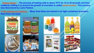 Pasteurization :- The process of heating milk to about 70oC for 15 to 30 seconds and then
suddenly chilling it to prevent the growth of microbes is called pasteurization. This process
was discovered by Louis Pasteur.
vi) By storage and packing :- Many food items are stored in air tight containers to protect
them from microbes.
 