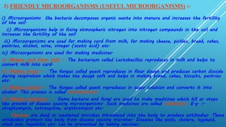 3) FRIENDLY MICROORGANISMS (USEFUL MICROORGANISMS) :-
i) Microorganisms like bacteria decomposes organic waste into manure and increases the fertility
of the soil.
ii) Microorganisms help in fixing atmospheric nitrogen into nitrogen compounds in the soil and
increases the fertility of the soil.
iii) Microorganisms are used for making curd from milk, for making cheese, pickles, bread, cakes,
pastries, alcohol, wine, vinegar (acetic acid) etc.
iv) Microorganisms are used for making medicines.
a) Making curd from milk :- The bacterium called Lactobacillus reproduces in milk and helps to
convert milk into curd.
b) Making bread :- The fungus called yeast reproduces in flour dough and produces carbon dioxide
during respiration which makes the dough soft and helps in making bread, cakes, biscuits, pastries
etc.
c) Making alcohol :- The fungus called yeast reproduces in sugar solution and converts it into
alcohol. This process is called fermentation.
d) Making medicines :- Some bacteria and fungi are used to make medicines which kill or stops
the growth of disease causing microorganisms. Such medicines are called antibiotics. E.g. :-
streptomycin, tetracycline, erythromycin etc.
Vaccines are dead or weakened microbes introduced into the body to produce antibodies. These
antibodies protect the body from disease causing microbes. Diseases like polio, cholera, typhoid,
small pox, hepatitis etc. can be prevented by taking vaccines.
 
