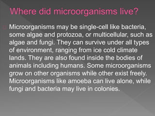 Microorganisms may be single-cell like bacteria,
some algae and protozoa, or multicellular, such as
algae and fungi. They can survive under all types
of environment, ranging from ice cold climate
lands. They are also found inside the bodies of
animals including humans. Some microorganisms
grow on other organisms while other exist freely.
Microorganisms like amoeba can live alone, while
fungi and bacteria may live in colonies.
 