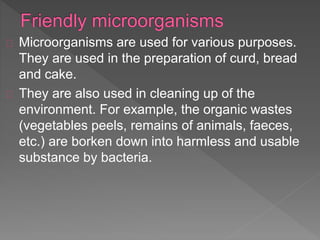 Microorganisms are used for various purposes.
They are used in the preparation of curd, bread
and cake.
They are also used in cleaning up of the
environment. For example, the organic wastes
(vegetables peels, remains of animals, faeces,
etc.) are borken down into harmless and usable
substance by bacteria.
 
