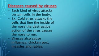 Diseases caused by viruses
- Each kind of virus attacks
certain cells in the body.
- Ex. Cold virus attacks the
cells that line the inside of
the nose the destructive
action of the virus causes
the nose to run.
- Viruses also cause
influenza, chicken pox,
measles and rabies.
 
