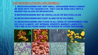 MICROORGANISMS (MICROBES) :-
I) MICROORGANISMS ARE VERY SMALL ORGANISMS WHICH CANNOT
BE SEEN WITH THE UNAIDED EYE. THEY CAN BE SEEN ONLY WITH A
MAGNIFYING GLASS OR MICROSCOPE.
II) MICROORGANISMS MAY BE UNICELLULAR OR MULTICELLULAR.
III) MICROORGANISMS MAY EXIST ALONE OR IN COLONIES.
IV) MICROORGANISMS ARE FOUND IN ALL KINDS OF ENVIRONMENT LIKE
ICE COLD CLIMATE, HOT SPRINGS, DESERTS, MARSHY LANDS ETC.
THEY ARE ALSO FOUND INSIDE THE BODIES OF OTHER ORGANISMS.
 
