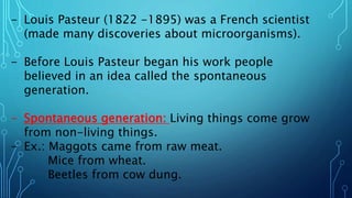 - Louis Pasteur (1822 -1895) was a French scientist
(made many discoveries about microorganisms).
- Before Louis Pasteur began his work people
believed in an idea called the spontaneous
generation.
- Spontaneous generation: Living things come grow
from non-living things.
- Ex.: Maggots came from raw meat.
Mice from wheat.
Beetles from cow dung.
 