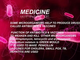 MEDICINE
SOME MICROORGANISMS HELP TO PRODUCE DRUGS
CALLED ANTIBIOTICS & VACCINES
FUNCTION OF ANTIBIOTICS & VACCINES
TO WEAKEN AND KILL OTHER MICROORGANISMS
EG. Streptomycin, tetracyclin and erythromycin
Penicillium notatum is GREEN MOULD
IT IS USED TO MAKE PENICILLIN
VACCINES FOR CHOLERA, SMALL POX, TB,
HEPATITIS ARE USED
 
