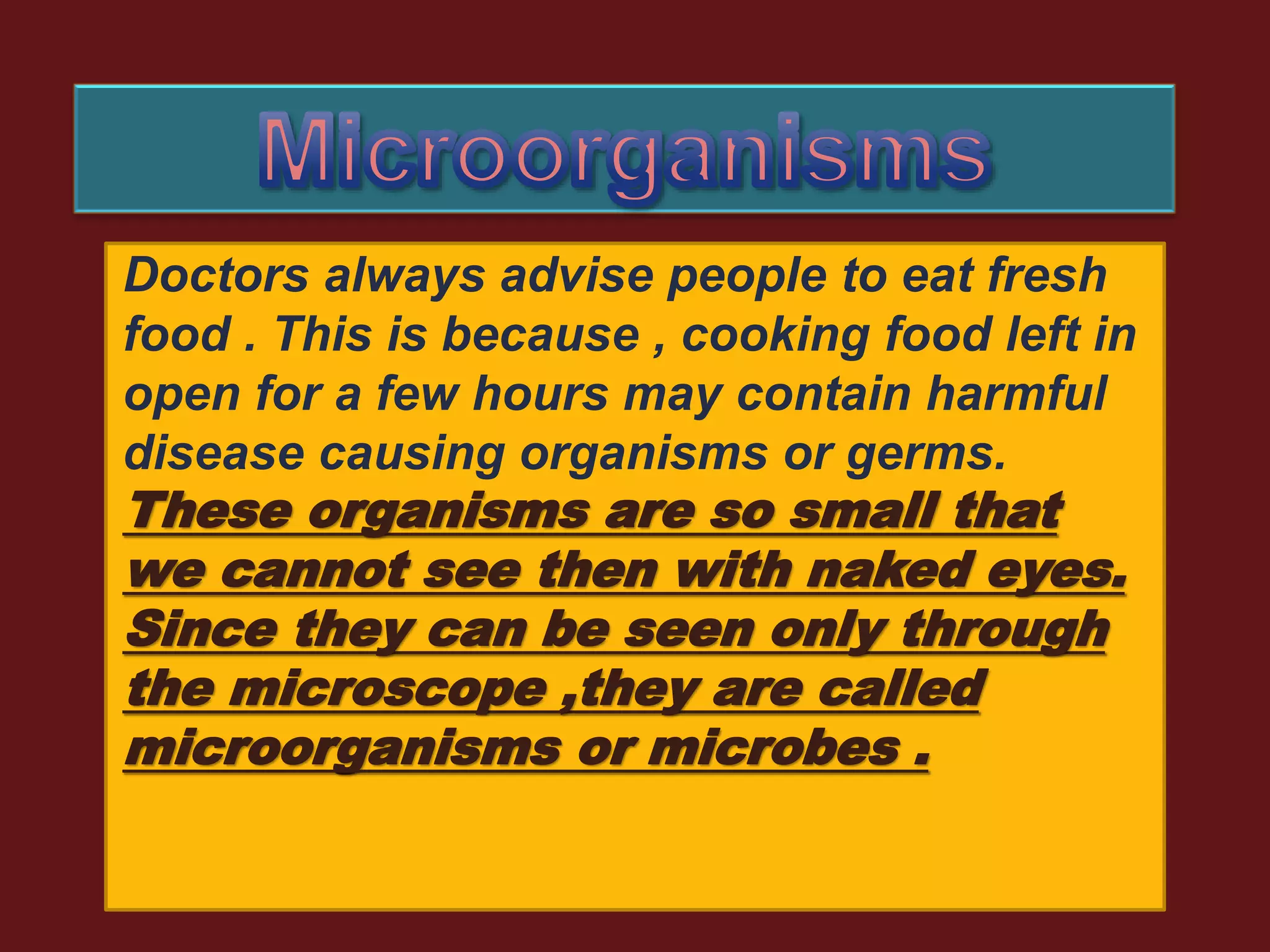 Doctors always advise people to eat fresh
food . This is because , cooking food left in
open for a few hours may contain harmful
disease causing organisms or germs.
These organisms are so small that
we cannot see then with naked eyes.
Since they can be seen only through
the microscope ,they are called
microorganisms or microbes .
 