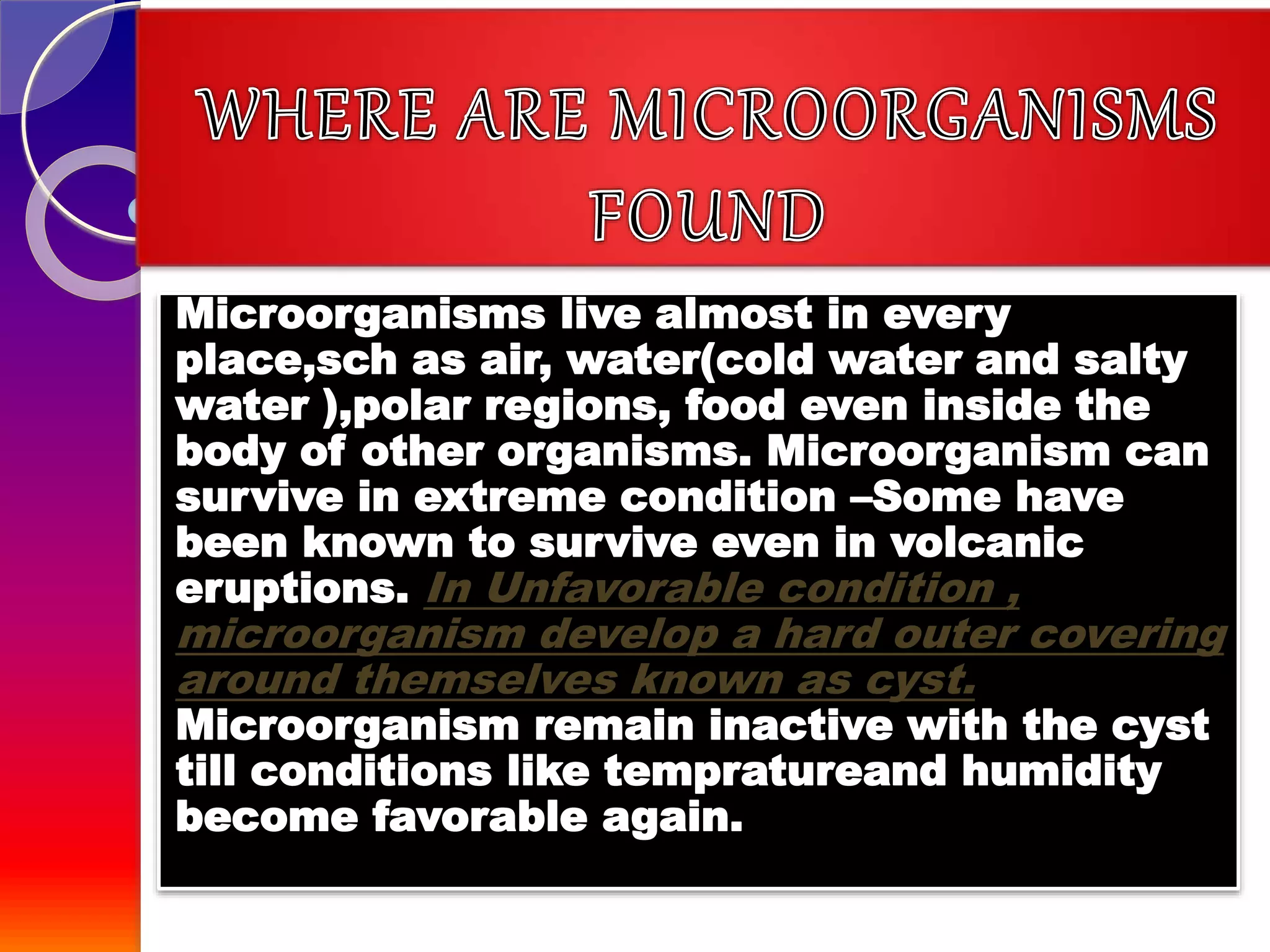 Microorganisms live almost in every
place,sch as air, water(cold water and salty
water ),polar regions, food even inside the
body of other organisms. Microorganism can
survive in extreme condition –Some have
been known to survive even in volcanic
eruptions. In Unfavorable condition ,
microorganism develop a hard outer covering
around themselves known as cyst.
Microorganism remain inactive with the cyst
till conditions like tempratureand humidity
become favorable again.
 