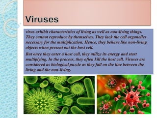 virus exhibit characteristics of living as well as non-living things.
They cannot reproduce by themselves. They lack the cell organelles
necessary for the multiplication. Hence, they behave like non-living
objects when present out the host cell.
But once they enter a host cell, they utilize its energy and start
multiplying. In the process, they often kill the host cell. Viruses are
considered as biological puzzle as they fall on the line between the
living and the non-living.
 