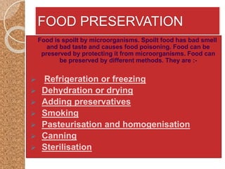 FOOD PRESERVATION
Food is spoilt by microorganisms. Spoilt food has bad smell
and bad taste and causes food poisoning. Food can be
preserved by protecting it from microorganisms. Food can
be preserved by different methods. They are :-
 Refrigeration or freezing
 Dehydration or drying
 Adding preservatives
 Smoking
 Pasteurisation and homogenisation
 Canning
 Sterilisation
 