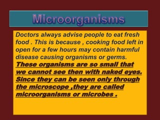 Doctors always advise people to eat fresh
food . This is because , cooking food left in
open for a few hours may contain harmful
disease causing organisms or germs.
These organisms are so small that
we cannot see then with naked eyes.
Since they can be seen only through
the microscope ,they are called
microorganisms or microbes .
 
