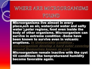 Microorganisms live almost in every
place,sch as air, water(cold water and salty
water ),polar regions, food even inside the
body of other organisms. Microorganism can
survive in extreme condition –Some have
been known to survive even in volcanic
eruptions. In Unfavorable condition ,
microorganism develop a hard outer covering
around themselves known as cyst.
Microorganism remain inactive with the cyst
till conditions like tempratureand humidity
become favorable again.
 
