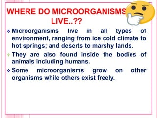 WHERE DO MICROORGANISMS
LIVE..??
 Microorganisms live in all types of
environment, ranging from ice cold climate to
hot springs; and deserts to marshy lands.
 They are also found inside the bodies of
animals including humans.
 Some microorganisms grow on other
organisms while others exist freely.
 