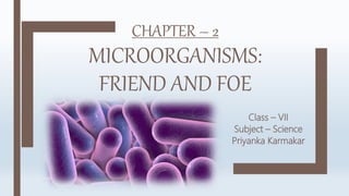 CHAPTER – 2
MICROORGANISMS:
FRIEND AND FOE
Class – VII
Subject – Science
Priyanka Karmakar
 