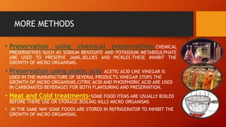 MORE METHODS
• Preservation using chemical preservatives-CHEMICAL
PRESERVATIVES SUCH AS SODIUM BENZOATE AND POTASSIUM METABISULPHATE
ARE USED TO PRESERVE JAMS,JELLIES AND PICKLES.THESE INHIBIT THE
GROWTH OF MICRO ORGANISMS.
• Preservation using acetic acid-ACETIC ACID LIKE VINEGAR IS
USED IN THE MANUFACTURE OF SEVERAL PRODUCTS.VINEGAR STOPS THE
GROWTH OF MICRO ORGANISMS.CITRIC ACID AND PHOSPHORIC ACID ARE USED
IN CARBONATED BEVERAGES FOR BOTH FLAVOURING AND PRESERVATION.
• Heat and Cold treatments-SOME FOOD ITEMS ARE USUALLY BOILED
BEFORE THERE USE OR STORAGE.BOILING KILLS MICRO ORGANISMS
• .IN THE SAME WAY SOME FOODS ARE STORED IN REFRIGERATOR TO INHIBIT THE
GROWTH OF MICRO ORGANISMS.
 