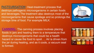 PASTEURISATION- Heat-treatment process that
destroys pathogenic microorganisms in certain foods
and beverages.The treatment also destroys most of the
microorganisms that cause spoilage and so prolongs the
storage time of food. For example MILK.
CANNING- The canning process involves placing
foods in jars and heating them to a temperature that
destroys microorganisms that could be a health
hazard or cause the food to spoil. ... Air is driven from
the jar during heating, and as it cools, a vacuum seal
is formed.
 