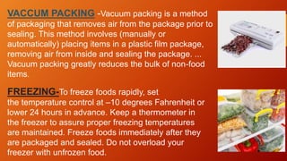 VACCUM PACKING -Vacuum packing is a method
of packaging that removes air from the package prior to
sealing. This method involves (manually or
automatically) placing items in a plastic film package,
removing air from inside and sealing the package. ...
Vacuum packing greatly reduces the bulk of non-food
items.
FREEZING-To freeze foods rapidly, set
the temperature control at –10 degrees Fahrenheit or
lower 24 hours in advance. Keep a thermometer in
the freezer to assure proper freezing temperatures
are maintained. Freeze foods immediately after they
are packaged and sealed. Do not overload your
freezer with unfrozen food.
 