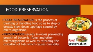 FOOD PRESERVATION
• FOOD PRESERVATION is the process of
treating or handling food so as to stop or
greatly slow down ,spoilage caused by
micro organisms
• PRESERVATION usually involves preventing
growth of bacteria ,fungi and other
microorganisms as well as retarding the
oxidation of fats which causes rancidity.
 