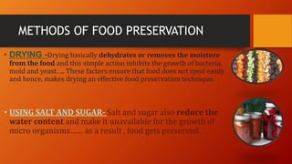 METHODS OF FOOD PRESERVATION
• DRYING -Drying basically dehydrates or removes the moisture
from the food and this simple action inhibits the growth of bacteria,
mold and yeast. ... These factors ensure that food does not spoil easily
and hence, makes drying an effective food preservation technique.
• USING SALT AND SUGAR- Salt and sugar also reduce the
water content and make it unavailable for the growth of
micro organisms…… as a result , food gets preserved.
 