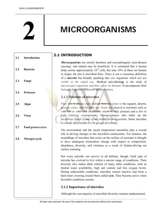 2 MICROORGANISMS
2.1
2.2
2.3
2.4
2.5
2.6
2.7
2.8
Introduction
Bacteria
Fungi
Protozoa
Algae
Virus
Food preservation
Nitrogen cycle
2.1 INTRODUCTION
Microorganisms are mostly harmless and non-pathogenic (non-disease
causing), and indeed may be beneficial. It is estimated that a human
body carries approximately 1014
cells, but only 10% of these are human
in origin; the rest is microbial flora. There is not a consensus definition
of a microbe but broadly speaking they are organisms which are not
visible to the naked eye. Medical microbiology is the study of
microscopic organisms and their effect on humans. It encompasses their
biology, diagnosis, treatment and prevention.
2.1.1 Habitats of microbes
They live in almost every habitat from the poles to the equator, deserts,
geysers, rocks, and the deep sea. Some are adapted to extremes such as
very hot or very cold conditions, others to high pressure and a few to
high radiation environments. Microorganisms also make up the
microbiota found in and on all multicellular organisms. Some microbes
live alone while others live in groups or colonies.
The environment and the recent temperature anomalies play a crucial
role in driving changes to the microbial communities. For instance, the
assemblage of microbes that exists on the surface of seawater is thought
to have undergone tremendous change with respect to composition,
abundance, diversity, and virulence as a result of climate-driving sea
surface warming.
Not every microbe can survive in all habitats, though. Each type of
microbe has evolved to live within a narrow range of conditions. Their
diversity also makes them tolerant of many other conditions, such as
limited water availability, high salt content and low oxygen levels.
During unfavorable conditions, microbes remain inactive and form a
hard outer covering around them called cyst. They become active when
favorable conditions resume.
2.1.2 Importance of microbes
Although the vast majority of microbial diversity remains undetermined,
VAVA CLASSES/BIO/8TH
All right copy reserved. No part of the material can be produced without prior permission
 