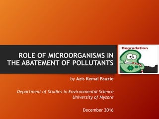 ROLE OF MICROORGANISMS IN
THE ABATEMENT OF POLLUTANTS
by Azis Kemal Fauzie
Department of Studies in Environmental Science
University of Mysore
December 2016
 