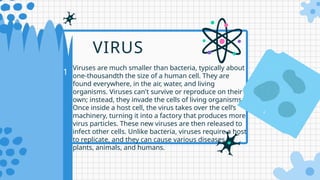 01
Viruses are much smaller than bacteria, typically about
one-thousandth the size of a human cell. They are
found everywhere, in the air, water, and living
organisms. Viruses can't survive or reproduce on their
own; instead, they invade the cells of living organisms.
Once inside a host cell, the virus takes over the cell’s
machinery, turning it into a factory that produces more
virus particles. These new viruses are then released to
infect other cells. Unlike bacteria, viruses require a host
to replicate, and they can cause various diseases in
plants, animals, and humans.
VIRUS
 