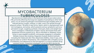 Mycobacterium tuberculosis is the bacterium that causes tuberculosis
(TB), primarily affecting the lungs but capable of spreading to other body
parts. It is an airborne pathogen transmitted through droplets when an
infected person coughs, sneezes, or talks, and is not spread through
physical contact. TB exists in two forms: latent, which is asymptomatic and
non-contagious, and active, which presents serious symptoms such as a
persistent cough, coughing up blood, chest pain, fever, and weight loss,
and is contagious. Individuals at higher risk for TB include those with
weakened immune systems (e.g., due to HIV/AIDS or diabetes), those
living in overcrowded conditions, and people engaging in unhealthy
lifestyle choices like smoking. Diagnosis involves several methods,
including the Tuberculin Skin Test, blood tests (IGRAs), chest X-rays, and
sputum tests to confirm TB presence. TB is treatable with a lengthy course
of antibiotics, but adherence to the full regimen is crucial to prevent drug-
resistant strains. Prevention strategies include the BCG vaccine for
children in high-risk areas, early detection, and public health measures
like good ventilation, mask usage, and hygiene practices. Understanding
TB is essential for empowering communities to effectively combat this
significant public health issue.
MYCOBACTERIUM
TUBERCULOSIS
 