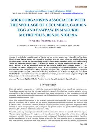 ISSN 2349-7823
International Journal of Recent Research in Life Sciences (IJRRLS)
Vol. 3, Issue 1, pp: (11-18), Month: January - March 2016, Available at: www.paperpublications.org
Page | 11
Paper Publications
MICROORGANISMS ASSOCIATED WITH
THE SPOILAGE OF CUCUMBER, GARDEN
EGG AND PAWPAW IN MAKURDI
METROPOLIS, BENUE NIGERIA
1
YAJI, M.E, 2
AERNAN, P.T., 3
SULE, .M.
DEPARTMENT OF BIOLOGICAL SCIENCES, FEDERAL UNIVERSITY OF AGRICULTURE,
MAKURDI, BENUE STATE.NIGERIA.
Abstract: A total of nine cucumbers, each of Garden egg and pawpaw samples were collected from Wurukum,
High level and Wadata markets and cultured on appriopate agar, for colony count and isolation of bacteria
according to their cultural and biochemical characteristics. The results revealed that garden egg from High Level
Market had the highest bacterial count (1.9x105
cfu/g) and the least was pawpaw from High Level Market (1.1 x 105
cfu/g). However, it was not statistically significant. The bacteria isolated were; Propianol bacteria (23.3%),
Escherichia coli (16.6%), Staphylococcus aureus (36.7%), Bacillus spp (10.0%) and Corynebacteria (13.3%). The
fungal isolates were Aspergillus flavus (10%), Aspergillus fumigatus (20%), Aspergillus nidulus (10%), Aspergillus
terreus (20%) and mucor (40%). The result of this study shows fruits sold in Wurukum, High Level Market and
Wadata Market are contaminated and may cause harm to consumers, so measures such as proper handling should
be taken to control the contamination of these fruits.
Keywords: Wurukum, High Level Marke, Propianol bacteria, Aspergillus fumigatus, Aspergillus flavus.
1. INTRODUCTION
Fruits and vegetables are generally very vital to the human system due to their various minerals and vitamin contents.
Some of them are more nutritious than others and are in higher demands. Some fruits and vegetables are native to some
areas and this is due to climatic and soil requirements, these play’s important roles in fruits germination, growth and
maturation because without appropriate requirements, the yield may be very low and some of them may not even survive
in such environments (Samson, 1996).
In the field, the physical environment of leaf surfaces is considered to be inhospitable for the growth and survival of
bacterial, for example, lack of nutrients and free moisture, temperature and humidity fluctuations, and ultraviolet light
(Dickinson, 1986). Environmental conditions, however, can greatly influence bacterial populations; the presence of free
moisture on leaves from precipitation, dew, or irrigation may promote survival and growth of bacterial populations
(Blakeman, 1981, Andrews, 1992, Beattie and Lindow, 1999).
Cucumber, Garden egg and pawpaw are botanically called Cucumis salivus, Solanum melongena L and Carica papaya.
They are tropical plants because they are grown in the tropical regions. Their spoilage is due to biotic factors and being
that they are perishable fruits, some microorganisms attack most especially the ripe fruits causing spoilage in Cucumber,
Garden egg and pawpaw is not in exception. Spoilage is most often due to the metabolic activity of microorganisms as
they grow and utilize the nutrients in the food. Naturally, fruits and vegetable will have their qualities deteriorated by
 