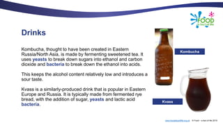 www.foodafactoflife.org.uk © Food – a fact of life 2019
Drinks
Kombucha, thought to have been created in Eastern
Russia/North Asia, is made by fermenting sweetened tea. It
uses yeasts to break down sugars into ethanol and carbon
dioxide and bacteria to break down the ethanol into acids.
This keeps the alcohol content relatively low and introduces a
sour taste.
Kvass is a similarly-produced drink that is popular in Eastern
Europe and Russia. It is typically made from fermented rye
bread, with the addition of sugar, yeasts and lactic acid
bacteria.
Kombucha
Kvass
 