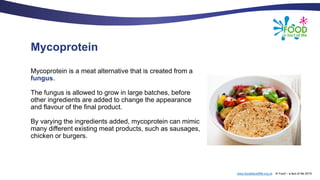 www.foodafactoflife.org.uk © Food – a fact of life 2019
Mycoprotein
Mycoprotein is a meat alternative that is created from a
fungus.
The fungus is allowed to grow in large batches, before
other ingredients are added to change the appearance
and flavour of the final product.
By varying the ingredients added, mycoprotein can mimic
many different existing meat products, such as sausages,
chicken or burgers.
 
