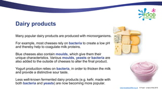 www.foodafactoflife.org.uk © Food – a fact of life 2019
Dairy products
Many popular dairy products are produced with microorganisms.
For example, most cheeses rely on bacteria to create a low pH
and thereby help to coagulate milk proteins.
Blue cheeses also contain moulds, which give them their
unique characteristics. Various moulds, yeasts or bacteria are
also added to the outside of cheeses to alter the final product.
Yogurt production relies on bacteria, in order to thicken the milk
and provide a distinctive sour taste.
Less well-known fermented dairy products (e.g. kefir, made with
both bacteria and yeasts) are now becoming more popular.
 