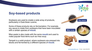 www.foodafactoflife.org.uk © Food – a fact of life 2019
Soy-based products
Soybeans are used to create a wide array of products,
particularly in East-Asian cuisine.
Some of these products rely on fermentation. For example,
soy sauce is made from soybeans that have been inoculated
with a certain species of mould.
Miso paste is also made with the same mould and used to
make popular food items such as miso soup.
Tempeh is a solid product, where soybeans are pressed into
blocks and fermented by a different species of mould.
Soy sauce
Miso soup
Tempeh
 