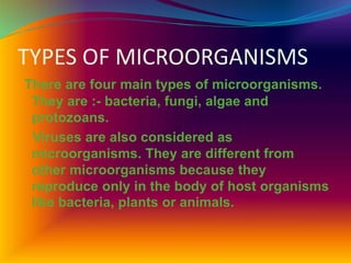 TYPES OF MICROORGANISMS
There are four main types of microorganisms.
They are :- bacteria, fungi, algae and
protozoans.
Viruses are also considered as
microorganisms. They are different from
other microorganisms because they
reproduce only in the body of host organisms
like bacteria, plants or animals.
 