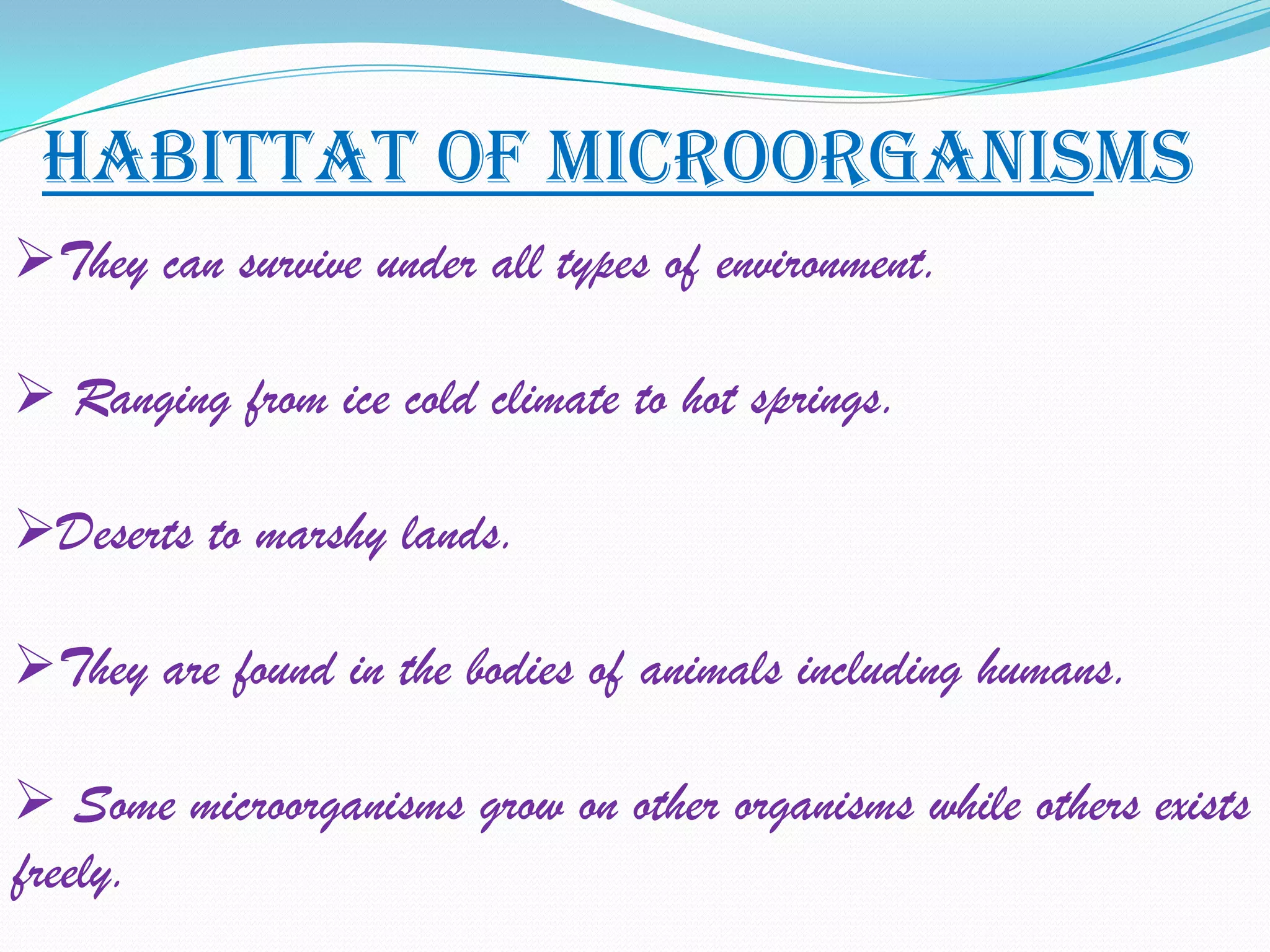 HABITTAT OF MICROORGANISMS
They can survive under all types of environment.

 Ranging from ice cold climate to hot springs.

Deserts to marshy lands.

They are found in the bodies of animals including humans.

 Some microorganisms grow on other organisms while others exists
freely.
 