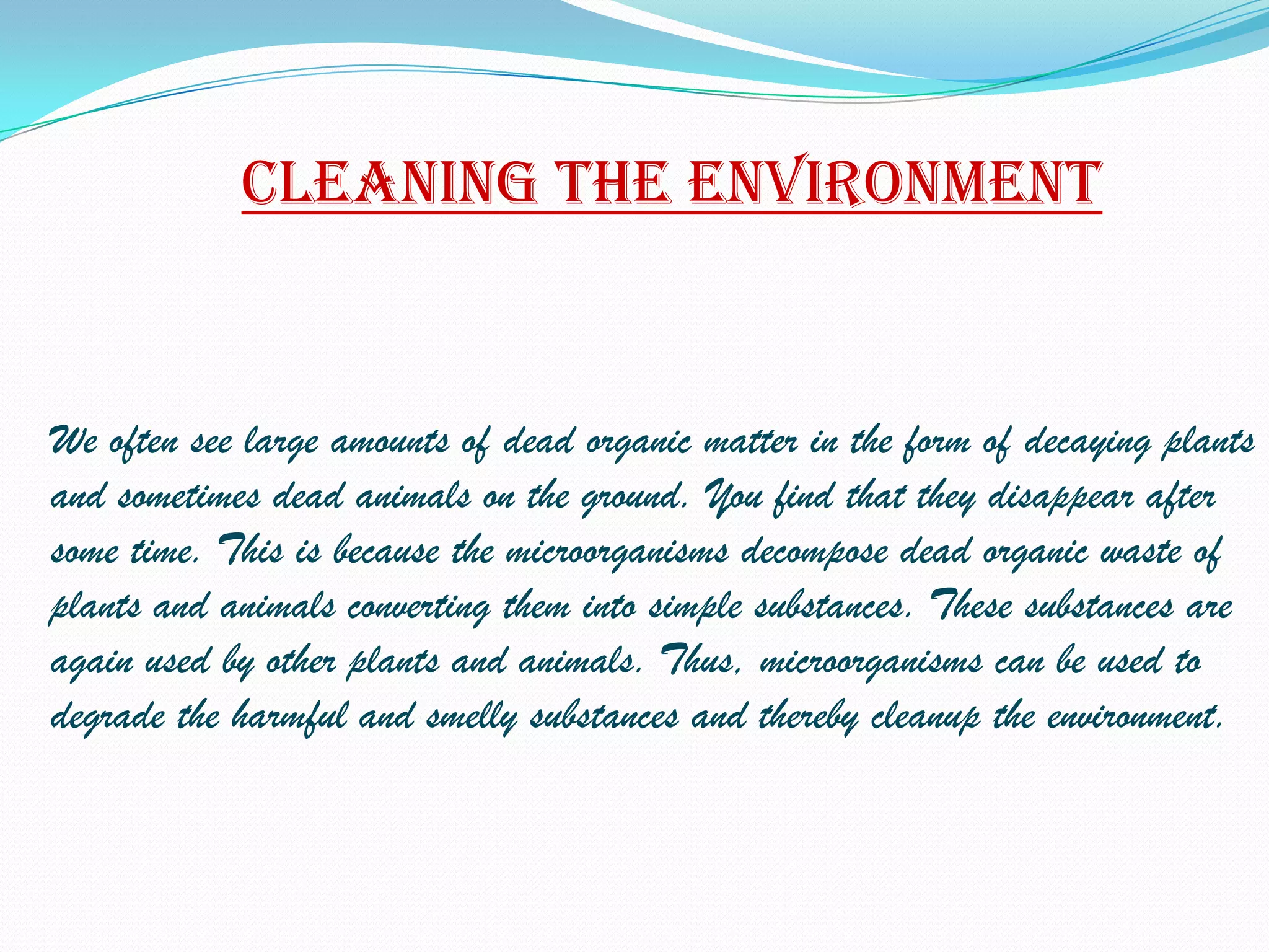 Cleaning the environment


We often see large amounts of dead organic matter in the form of decaying plants
and sometimes dead animals on the ground. You find that they disappear after
some time. This is because the microorganisms decompose dead organic waste of
plants and animals converting them into simple substances. These substances are
again used by other plants and animals. Thus, microorganisms can be used to
degrade the harmful and smelly substances and thereby cleanup the environment.
 