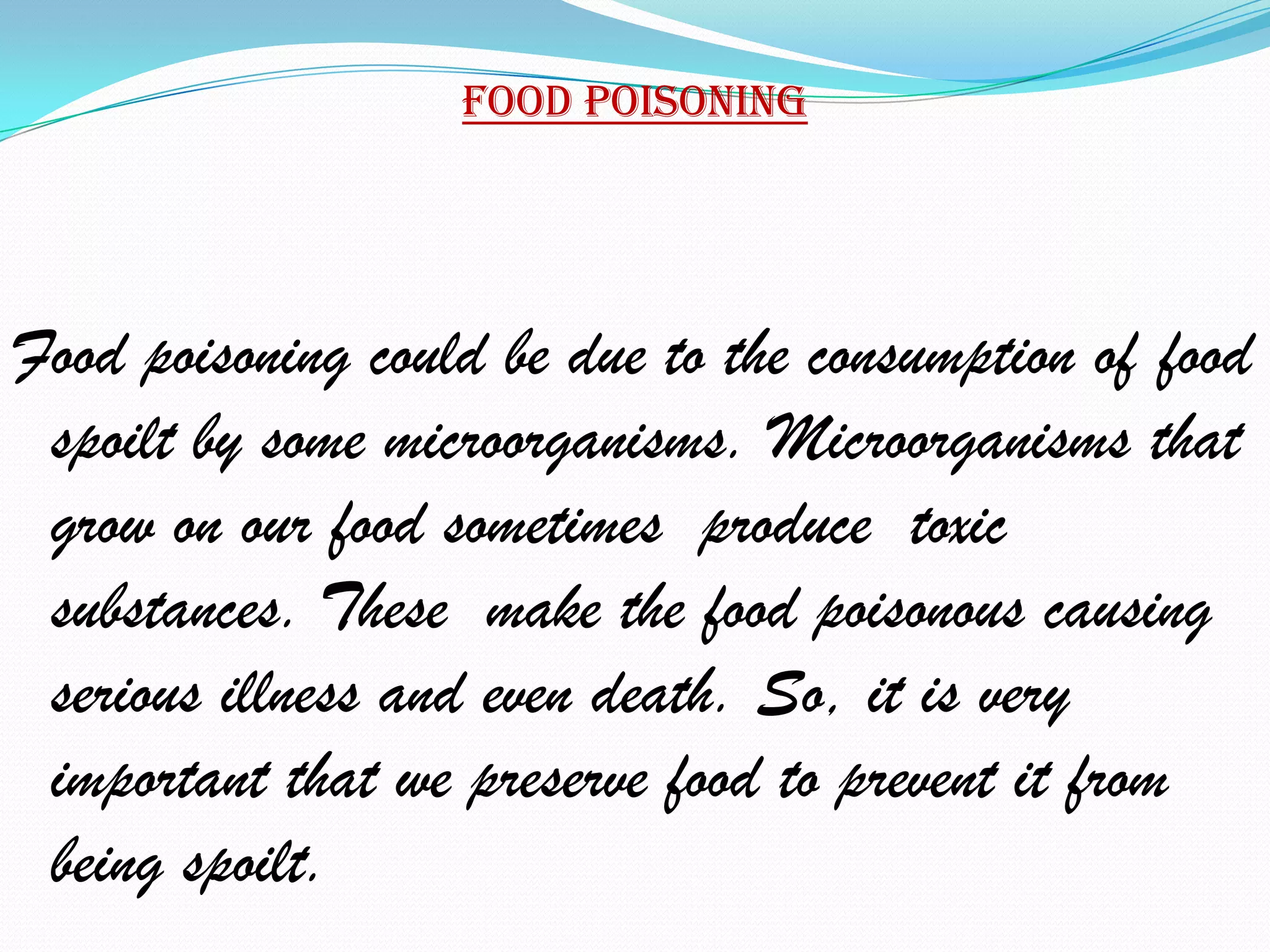 Food poisoning




Food poisoning could be due to the consumption of food
 spoilt by some microorganisms. Microorganisms that
 grow on our food sometimes produce toxic
 substances. These make the food poisonous causing
 serious illness and even death. So, it is very
 important that we preserve food to prevent it from
 being spoilt.
 