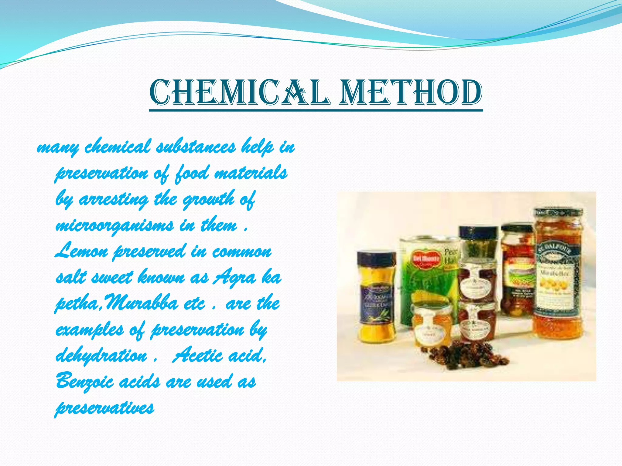 Chemical method
many chemical substances help in
  preservation of food materials
  by arresting the growth of
  microorganisms in them .
  Lemon preserved in common
  salt sweet known as Agra ka
  petha,Murabba etc . are the
  examples of preservation by
  dehydration . Acetic acid,
  Benzoic acids are used as
  preservatives
 