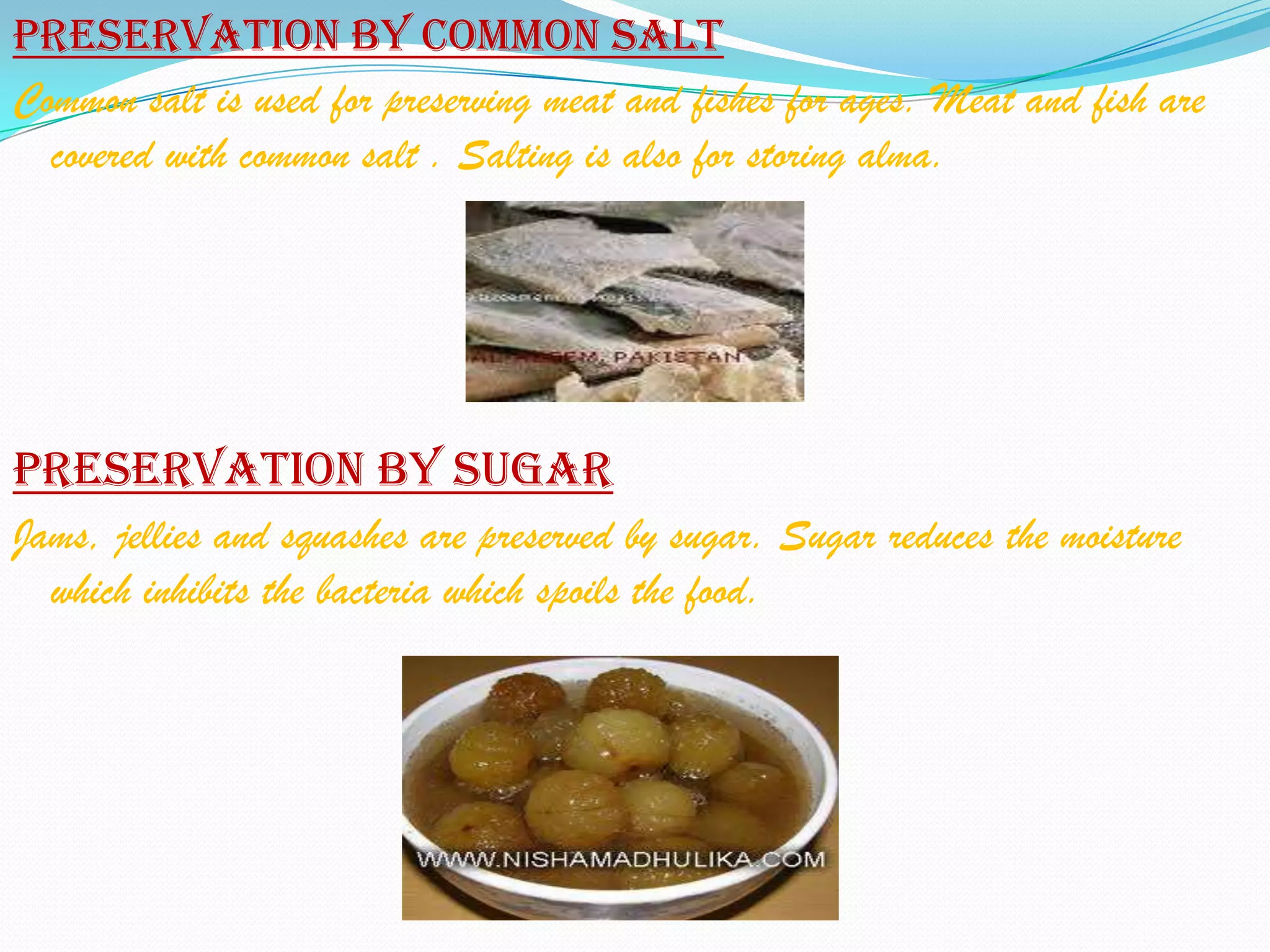 Preservation by common salt
Common salt is used for preserving meat and fishes for ages. Meat and fish are
  covered with common salt . Salting is also for storing alma.




Preservation by sugar
Jams, jellies and squashes are preserved by sugar. Sugar reduces the moisture
  which inhibits the bacteria which spoils the food.
 