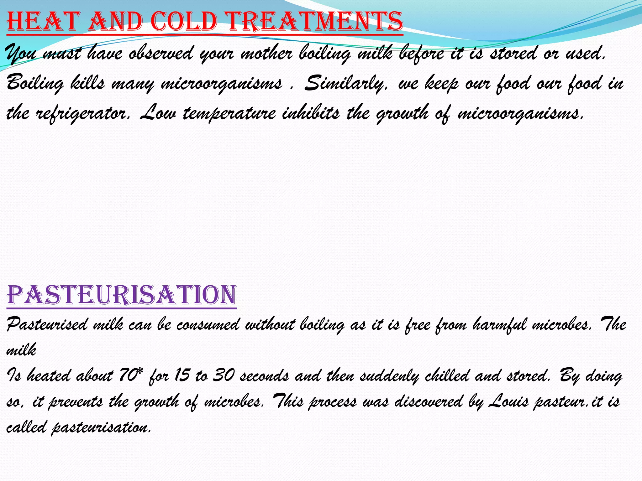 Heat and cold treatments
You must have observed your mother boiling milk before it is stored or used.
Boiling kills many microorganisms . Similarly, we keep our food our food in
the refrigerator. Low temperature inhibits the growth of microorganisms.




Pasteurisation
Pasteurised milk can be consumed without boiling as it is free from harmful microbes. The
milk
Is heated about 70* for 15 to 30 seconds and then suddenly chilled and stored. By doing
so, it prevents the growth of microbes. This process was discovered by Louis pasteur.it is
called pasteurisation.
 
