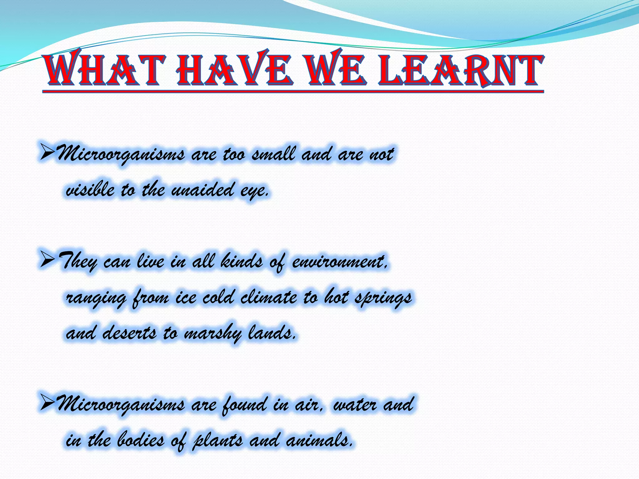 Microorganisms are too small and are not
   visible to the unaided eye.

They can live in all kinds of environment,
   ranging from ice cold climate to hot springs
   and deserts to marshy lands.

Microorganisms are found in air, water and
   in the bodies of plants and animals.
 