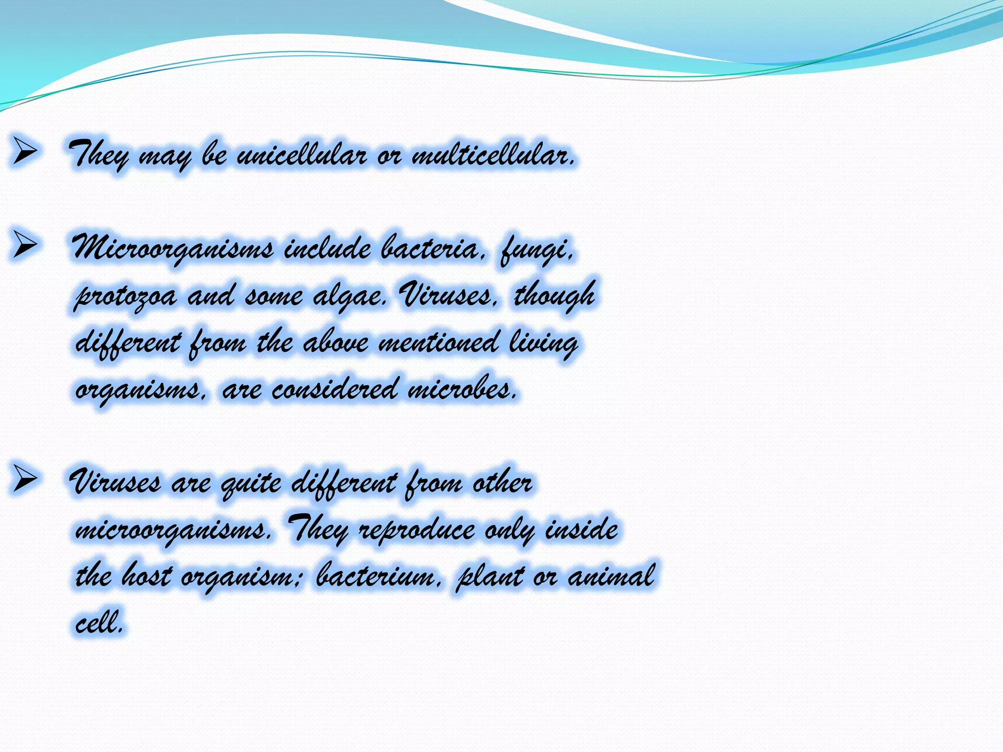  They may be unicellular or multicellular.

 Microorganisms include bacteria, fungi,
  protozoa and some algae. Viruses, though
  different from the above mentioned living
  organisms, are considered microbes.

 Viruses are quite different from other
  microorganisms. They reproduce only inside
  the host organism; bacterium, plant or animal
  cell.
 
