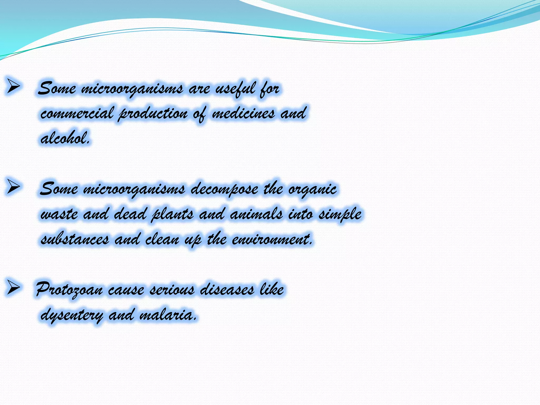  Some microorganisms are useful for
  commercial production of medicines and
  alcohol.

 Some microorganisms decompose the organic
  waste and dead plants and animals into simple
  substances and clean up the environment.

 Protozoan cause serious diseases like
  dysentery and malaria.
 